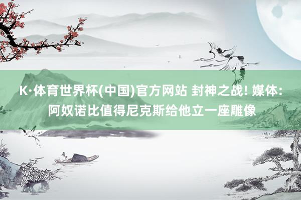 K·体育世界杯(中国)官方网站 封神之战! 媒体: 阿奴诺比值得尼克斯给他立一座雕像