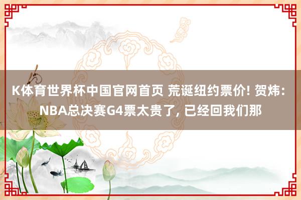 K体育世界杯中国官网首页 荒诞纽约票价! 贺炜: NBA总决赛G4票太贵了， 已经回我们那