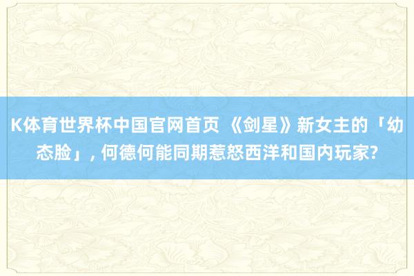 K体育世界杯中国官网首页 《剑星》新女主的「幼态脸」， 何德何能同期惹怒西洋和国内玩家?