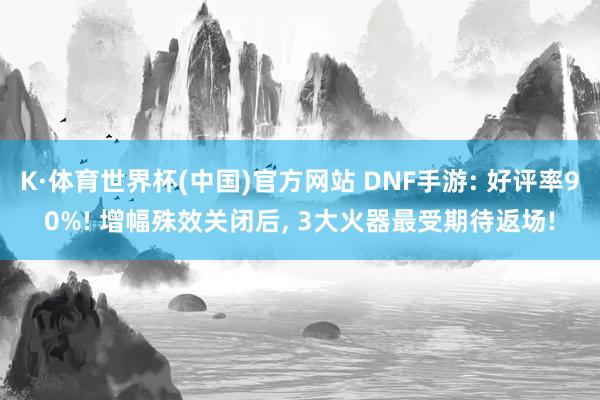 K·体育世界杯(中国)官方网站 DNF手游: 好评率90%! 增幅殊效关闭后， 3大火器最受期待返场!