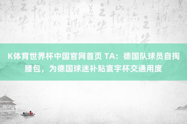 K体育世界杯中国官网首页 TA:德国队球员自掏腰包,为德国球迷补贴寰宇杯交通用度