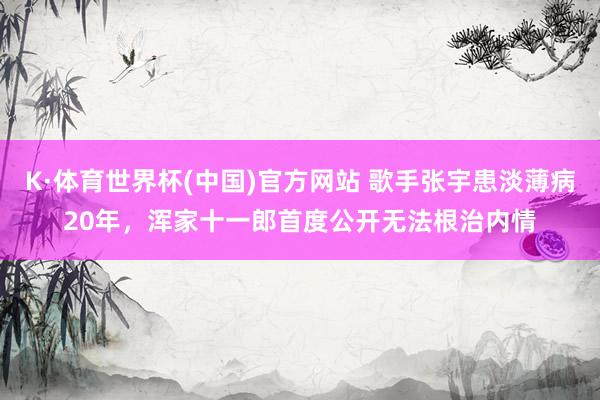 K·体育世界杯(中国)官方网站 歌手张宇患淡薄病20年，浑家十一郎首度公开无法根治内情