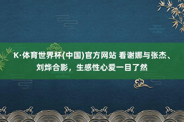 K·体育世界杯(中国)官方网站 看谢娜与张杰、刘烨合影,生感性心爱一目了然