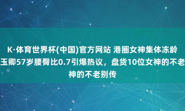 K·体育世界杯(中国)官方网站 港圈女神集体冻龄！叶玉卿57岁腰臀比0.7引爆热议，盘货10位女神的不老别传