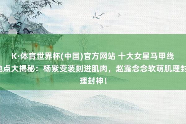K·体育世界杯(中国)官方网站 十大女星马甲线名地点大揭秘：杨紫变装刻进肌肉，赵露念念软萌肌理封神！