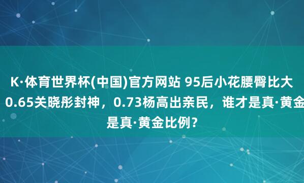 K·体育世界杯(中国)官方网站 95后小花腰臀比大比拼:0.65关晓彤封神,0.73杨高出亲民,谁才是真·黄金比例?
