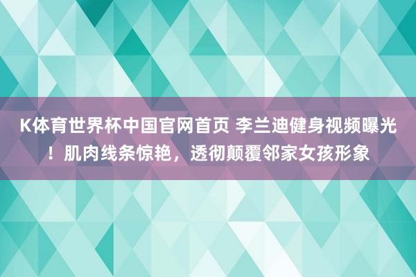 K体育世界杯中国官网首页 李兰迪健身视频曝光！肌肉线条惊艳，透彻颠覆邻家女孩形象