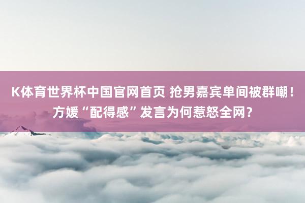 K体育世界杯中国官网首页 抢男嘉宾单间被群嘲！方媛“配得感”发言为何惹怒全网？