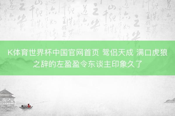 K体育世界杯中国官网首页 鸳侣天成 满口虎狼之辞的左盈盈令东谈主印象久了