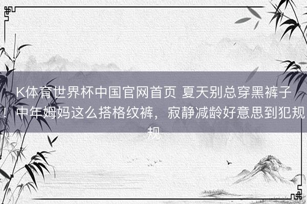 K体育世界杯中国官网首页 夏天别总穿黑裤子！中年姆妈这么搭格纹裤，寂静减龄好意思到犯规