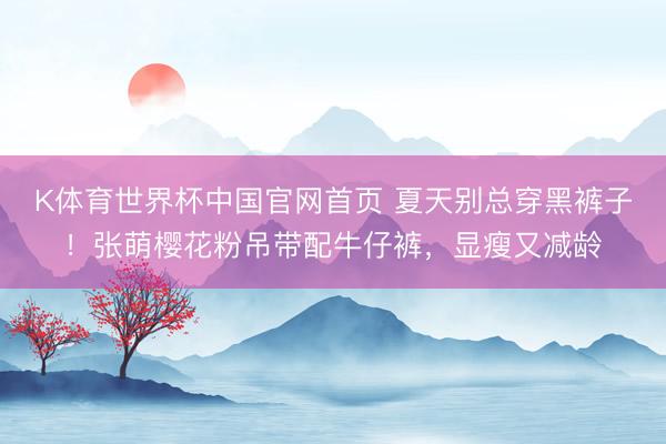K体育世界杯中国官网首页 夏天别总穿黑裤子!张萌樱花粉吊带配牛仔裤,显瘦又减龄