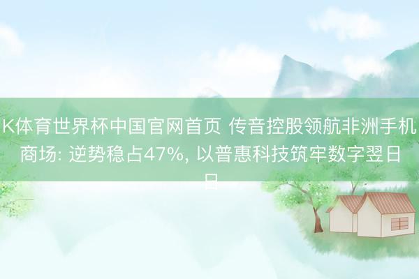 K体育世界杯中国官网首页 传音控股领航非洲手机商场: 逆势稳占47%, 以普惠科技筑牢数字翌日