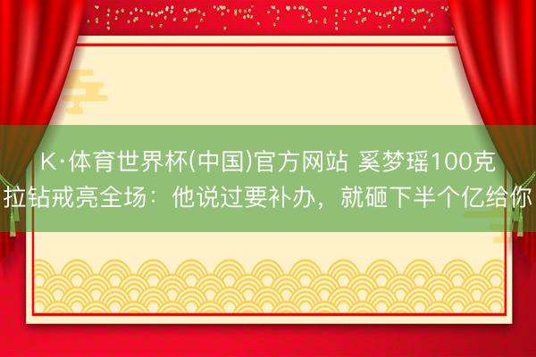 K·体育世界杯(中国)官方网站 奚梦瑶100克拉钻戒亮全场:他说过要补办,就砸下半个亿给你