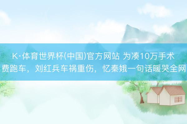 K·体育世界杯(中国)官方网站 为凑10万手术费跑车,刘红兵车祸重伤,忆秦娥一句话暖哭全网