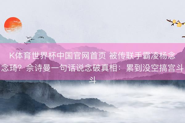 K体育世界杯中国官网首页 被传联手霸凌杨念念琦?佘诗曼一句话说念破真相:累到没空搞宫斗