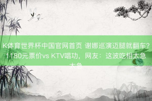 K体育世界杯中国官网首页 谢娜巡演迈腿就翻车？1180元票价vs KTV唱功，网友：这波吃相太急