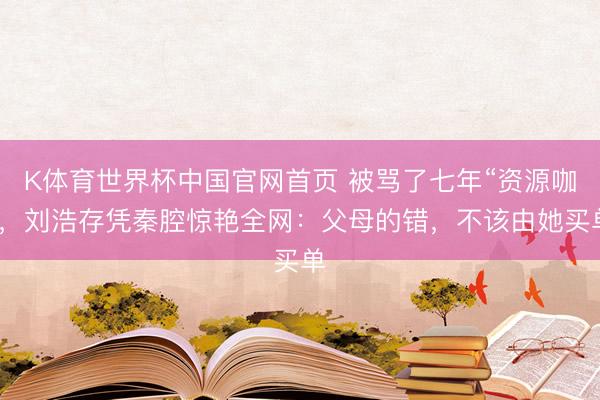 K体育世界杯中国官网首页 被骂了七年“资源咖”,刘浩存凭秦腔惊艳全网:父母的错,不该由她买单