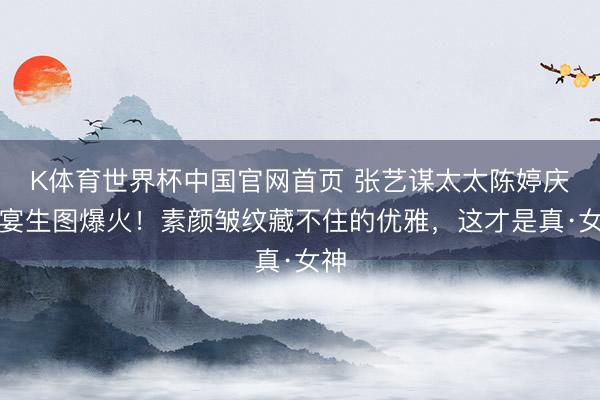 K体育世界杯中国官网首页 张艺谋太太陈婷庆功宴生图爆火!素颜皱纹藏不住的优雅,这才是真·女神