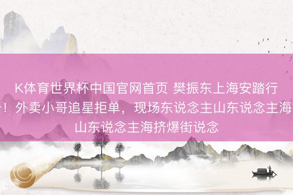 K体育世界杯中国官网首页 樊振东上海安踏行径引爆上升!外卖小哥追星拒单,现场东说念主山东说念主海挤爆街说念