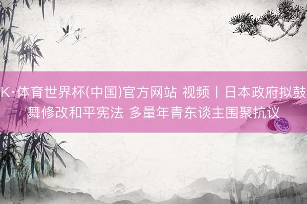 K·体育世界杯(中国)官方网站 视频丨日本政府拟鼓舞修改和平宪法 多量年青东谈主围聚抗议