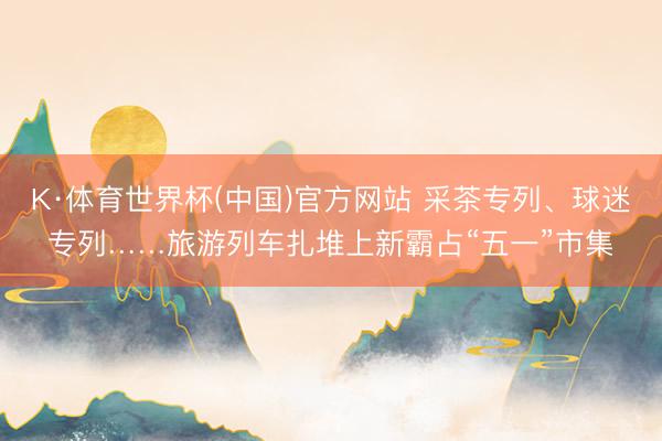 K·体育世界杯(中国)官方网站 采茶专列、球迷专列……旅游列车扎堆上新霸占“五一”市集