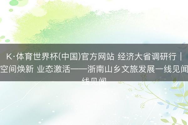 K·体育世界杯(中国)官方网站 经济大省调研行|空间焕新 业态激活——浙南山乡文旅发展一线见闻