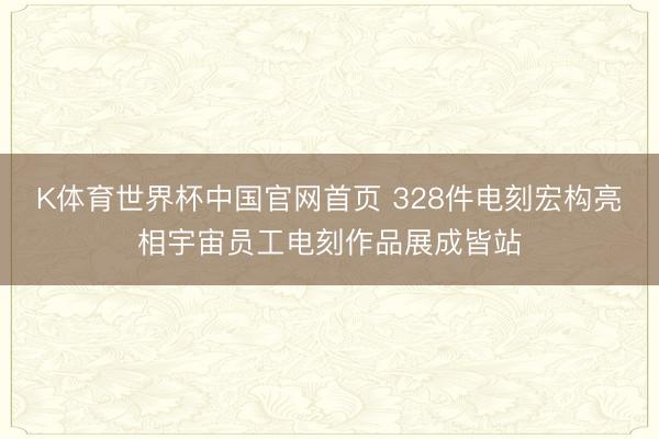 K体育世界杯中国官网首页 328件电刻宏构亮相宇宙员工电刻作品展成皆站
