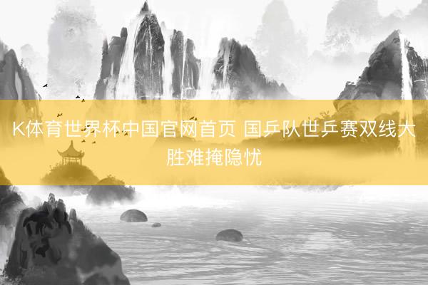 K体育世界杯中国官网首页 国乒队世乒赛双线大胜难掩隐忧