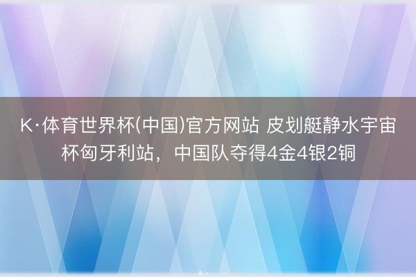 K·体育世界杯(中国)官方网站 皮划艇静水宇宙杯匈牙利站,中国队夺得4金4银2铜