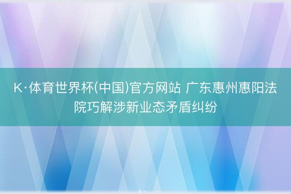 K·体育世界杯(中国)官方网站 广东惠州惠阳法院巧解涉新业态矛盾纠纷