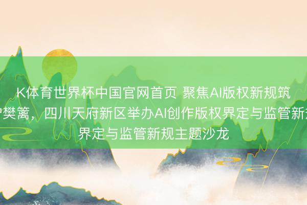 K体育世界杯中国官网首页 聚焦AI版权新规筑牢数字保护樊篱,四川天府新区举办AI创作版权界定与监管新规主题沙龙