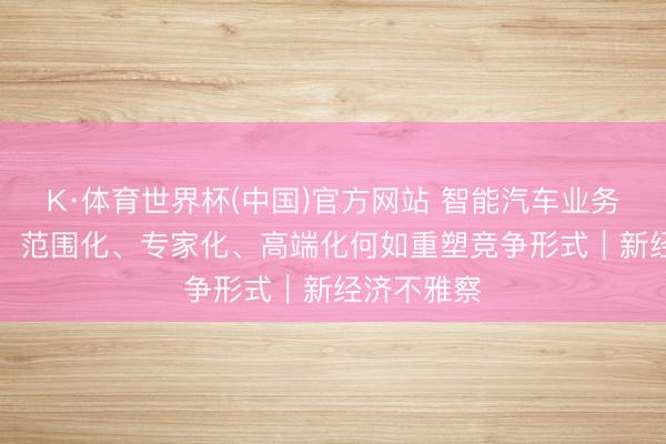 K·体育世界杯(中国)官方网站 智能汽车业务“三重奏”，范围化、专家化、高端化何如重塑竞争形式｜新经济不雅察