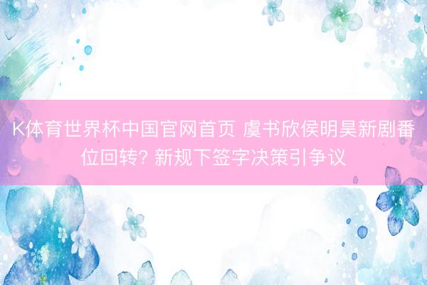 K体育世界杯中国官网首页 虞书欣侯明昊新剧番位回转? 新规下签字决策引争议