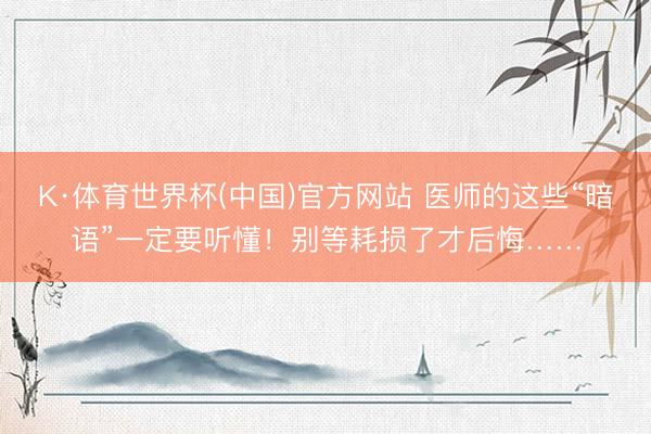 K·体育世界杯(中国)官方网站 医师的这些“暗语”一定要听懂！别等耗损了才后悔……