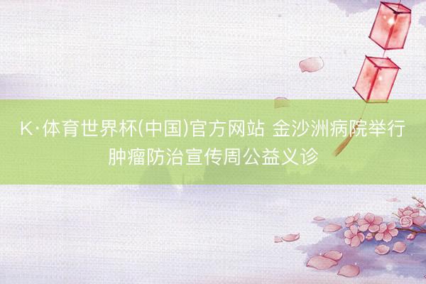 K·体育世界杯(中国)官方网站 金沙洲病院举行肿瘤防治宣传周公益义诊