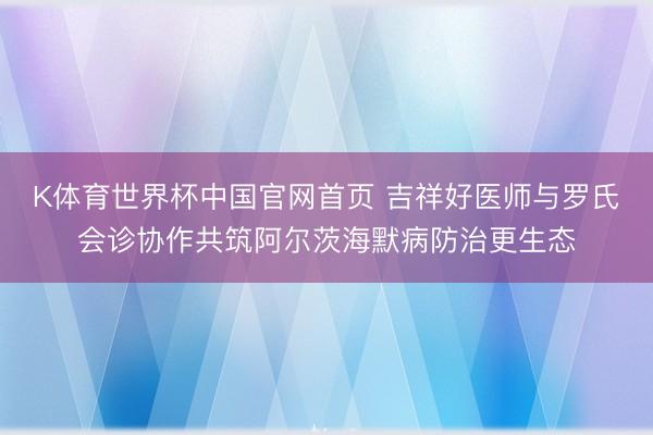 K体育世界杯中国官网首页 吉祥好医师与罗氏会诊协作共筑阿尔茨海默病防治更生态