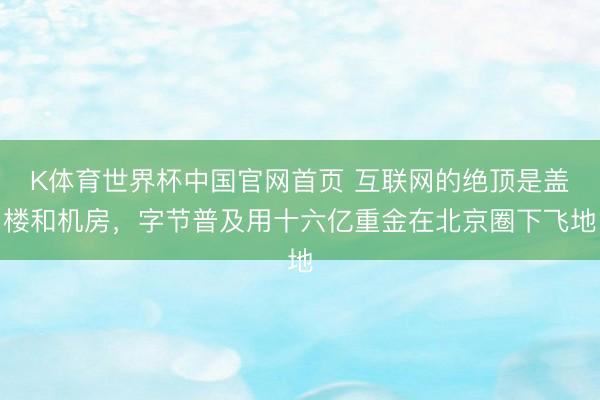 K体育世界杯中国官网首页 互联网的绝顶是盖楼和机房，字节普及用十六亿重金在北京圈下飞地