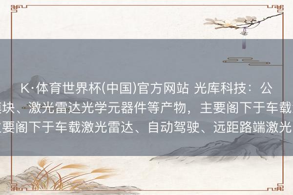 K·体育世界杯(中国)官方网站 光库科技：公司坐褥的激光雷达光源模块、激光雷达光学元器件等产物，主要阁下于车载激光雷达、自动驾驶、远距路端激光雷达等鸿沟