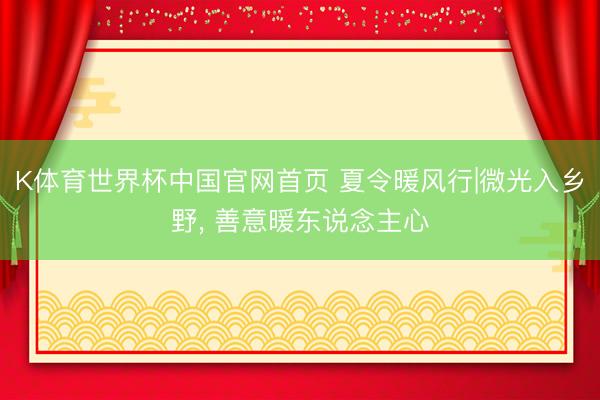 K体育世界杯中国官网首页 夏令暖风行|微光入乡野， 善意暖东说念主心