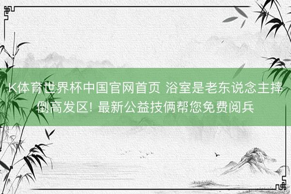 K体育世界杯中国官网首页 浴室是老东说念主摔倒高发区! 最新公益技俩帮您免费阅兵
