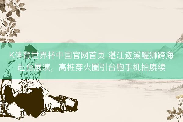 K体育世界杯中国官网首页 湛江遂溪醒狮跨海赴台展演，高桩穿火圈引台胞手机拍赓续