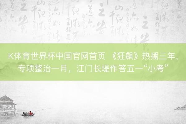 K体育世界杯中国官网首页 《狂飙》热播三年，专项整治一月，江门长堤作答五一“小考”