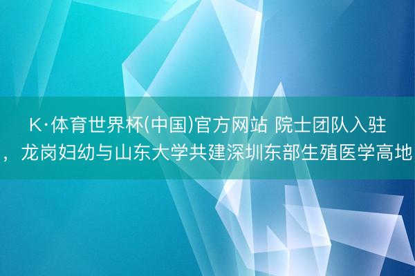 K·体育世界杯(中国)官方网站 院士团队入驻,龙岗妇幼与山东大学共建深圳东部生殖医学高地
