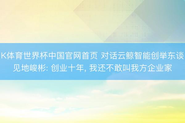 K体育世界杯中国官网首页 对话云鲸智能创举东谈见地峻彬: 创业十年, 我还不敢叫我方企业家