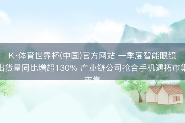 K·体育世界杯(中国)官方网站 一季度智能眼镜出货量同比增超130% 产业链公司抢合手机遇拓市集