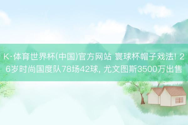 K·体育世界杯(中国)官方网站 寰球杯帽子戏法! 26岁时尚国度队78场42球, 尤文图斯3500万出售