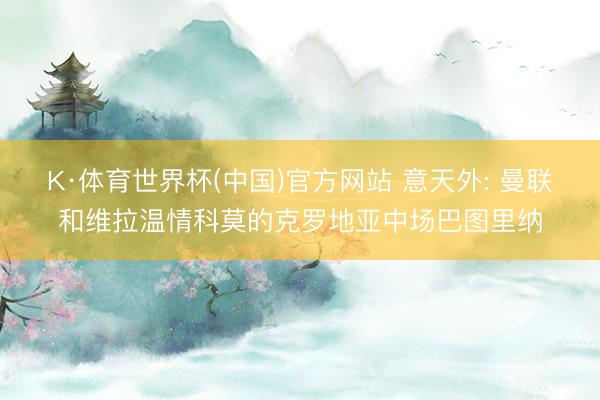 K·体育世界杯(中国)官方网站 意天外: 曼联和维拉温情科莫的克罗地亚中场巴图里纳
