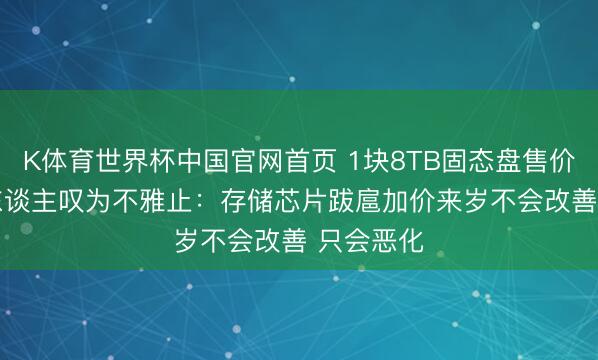 K体育世界杯中国官网首页 1块8TB固态盘售价2.5万让东谈主叹为不雅止:存储芯片跋扈加价来岁不会改善 只会恶化