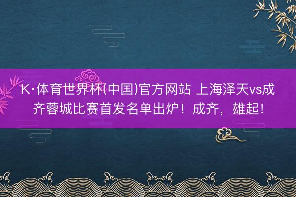 K·体育世界杯(中国)官方网站 上海泽天vs成齐蓉城比赛首发名单出炉！成齐，<a href=
