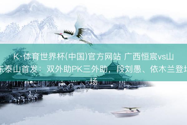 K·体育世界杯(中国)官方网站 广西恒宸vs山东泰山首发:双外助PK三外助,段刘愚、依木兰登场